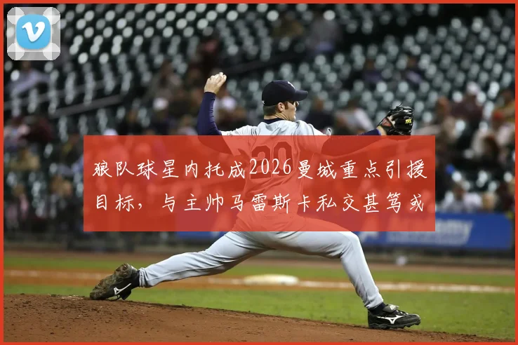 狼队球星内托成2026曼城重点引援目标,与主帅马雷斯卡私交甚笃或成关键