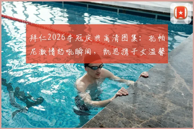 拜仁2026夺冠庆典高清图集：孔帕尼激情怒吼瞬间，凯恩携子女温馨同框，更衣室狂欢现场直击