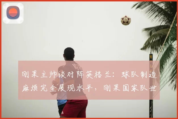 刚果主帅谈对阵英格兰：球队制造麻烦完全展现水平，刚果国家队世界排名及比赛深度解析