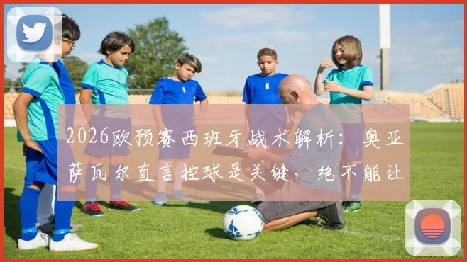 2026欧预赛西班牙战术解析:奥亚萨瓦尔直言控球是关键,绝不能让法国队获得冲刺空间
